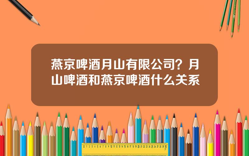 燕京啤酒月山有限公司？月山啤酒和燕京啤酒什么关系