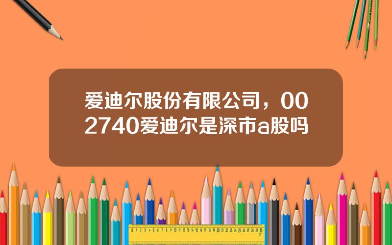 爱迪尔股份有限公司，002740爱迪尔是深市a股吗