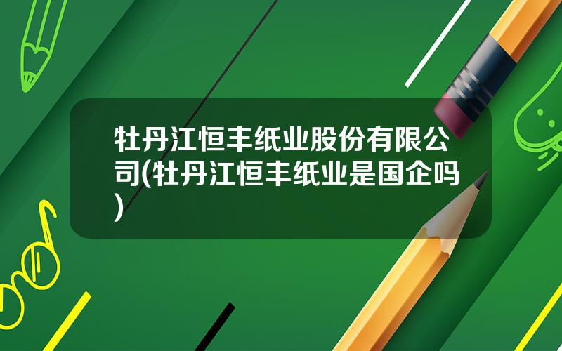牡丹江恒丰纸业股份有限公司(牡丹江恒丰纸业是国企吗)