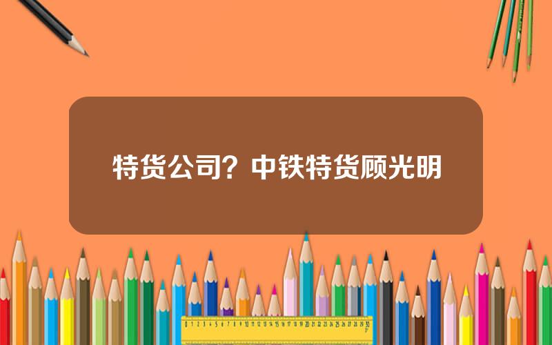 特货公司？中铁特货顾光明