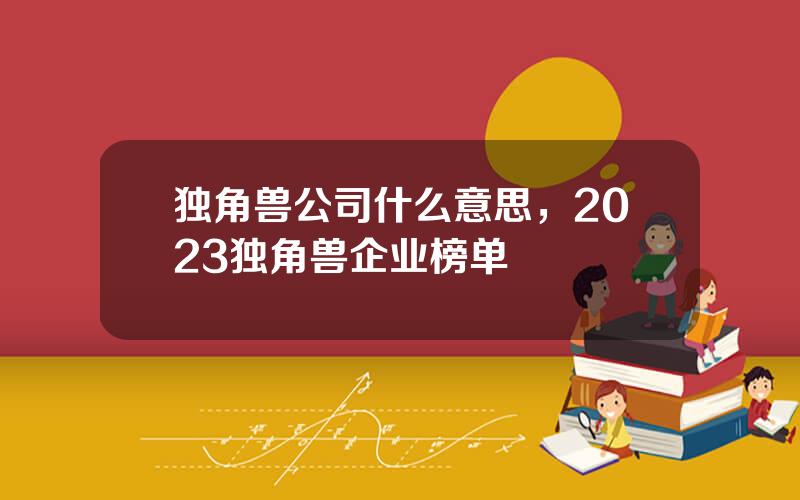 独角兽公司什么意思，2023独角兽企业榜单