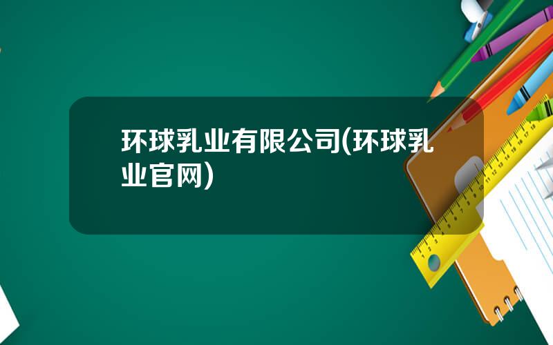 环球乳业有限公司(环球乳业官网)