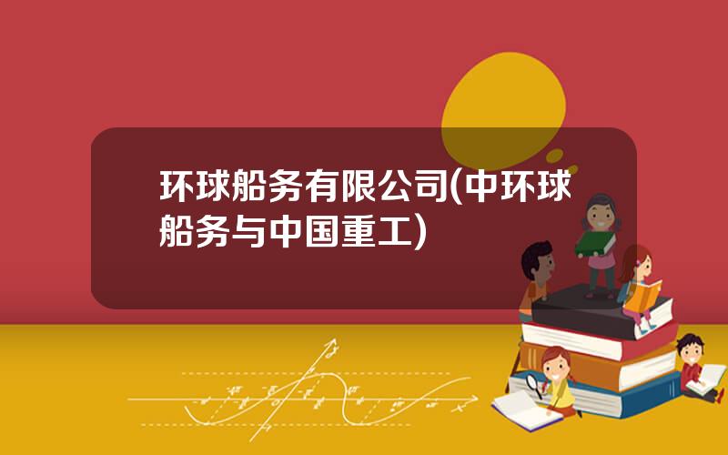 环球船务有限公司(中环球船务与中国重工)