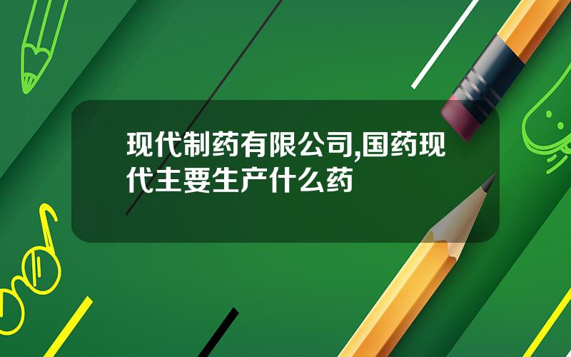 现代制药有限公司,国药现代主要生产什么药
