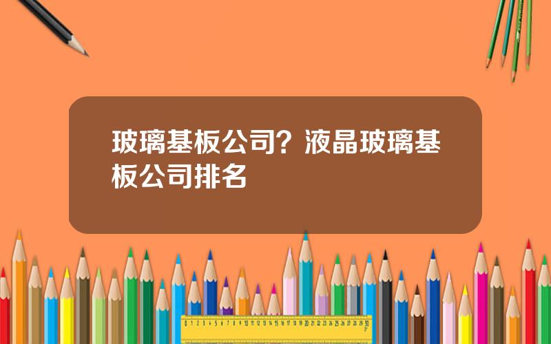 玻璃基板公司？液晶玻璃基板公司排名