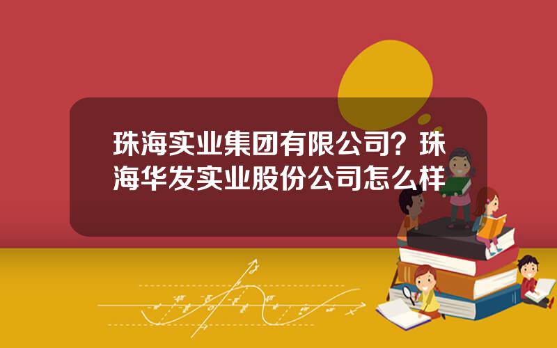 珠海实业集团有限公司？珠海华发实业股份公司怎么样