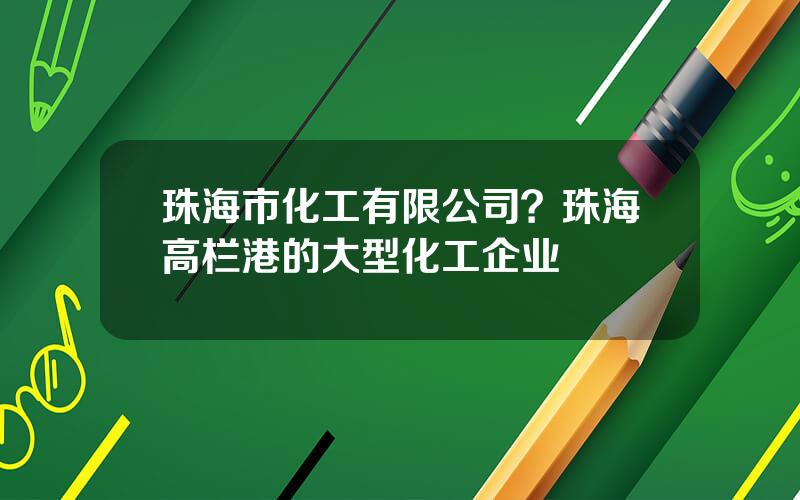 珠海市化工有限公司？珠海高栏港的大型化工企业