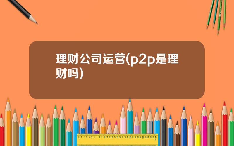 理财公司运营(p2p是理财吗)
