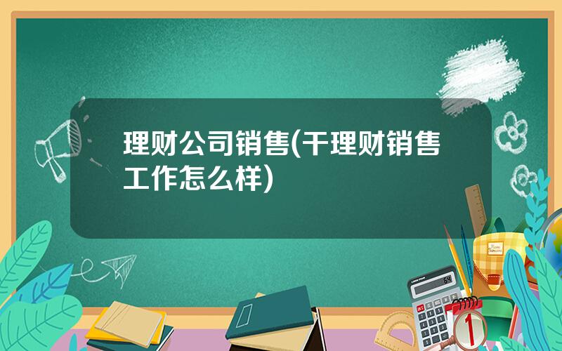 理财公司销售(干理财销售工作怎么样)