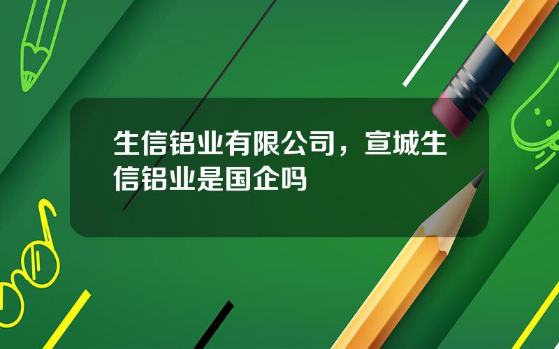 生信铝业有限公司，宣城生信铝业是国企吗
