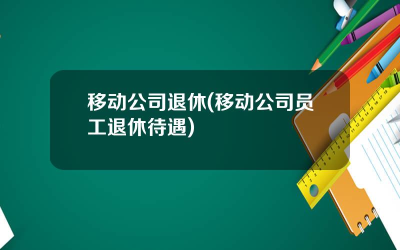 移动公司退休(移动公司员工退休待遇)