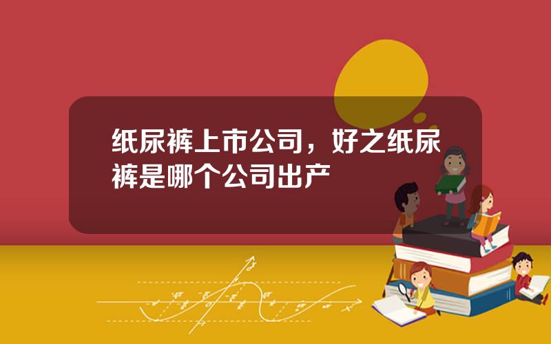 纸尿裤上市公司，好之纸尿裤是哪个公司出产