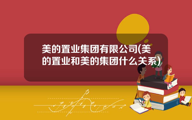 美的置业集团有限公司(美的置业和美的集团什么关系)