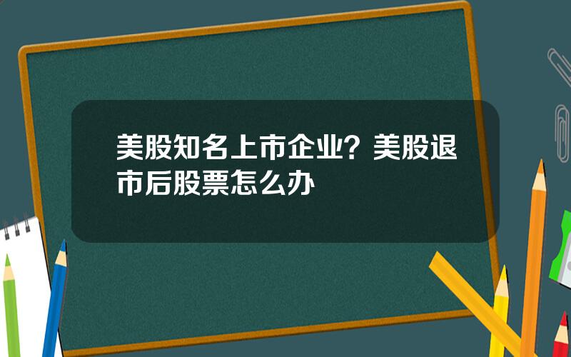 美股知名上市企业？美股退市后股票怎么办