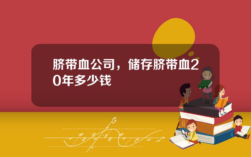 脐带血公司，储存脐带血20年多少钱