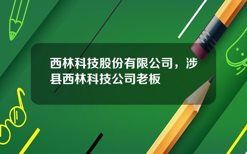 西林科技股份有限公司，涉县西林科技公司老板