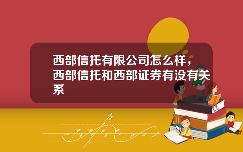 西部信托有限公司怎么样，西部信托和西部证券有没有关系