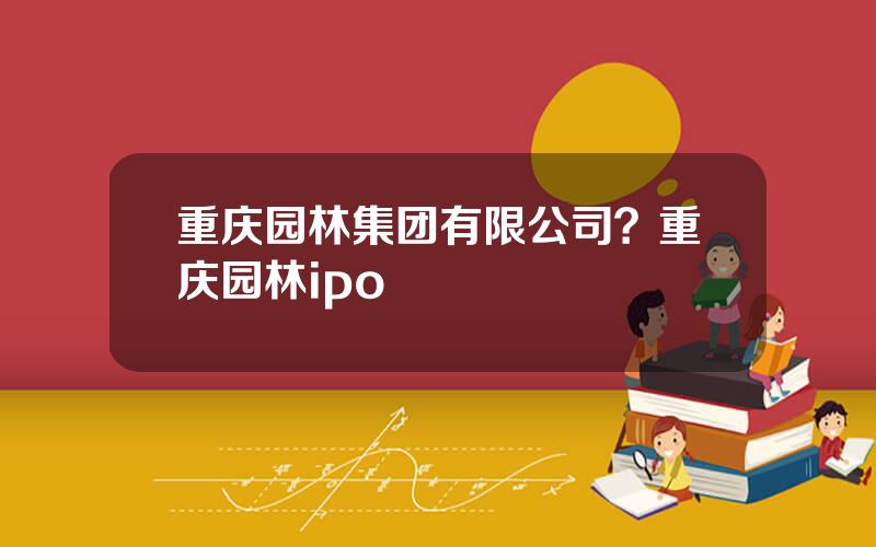 重庆园林集团有限公司？重庆园林ipo