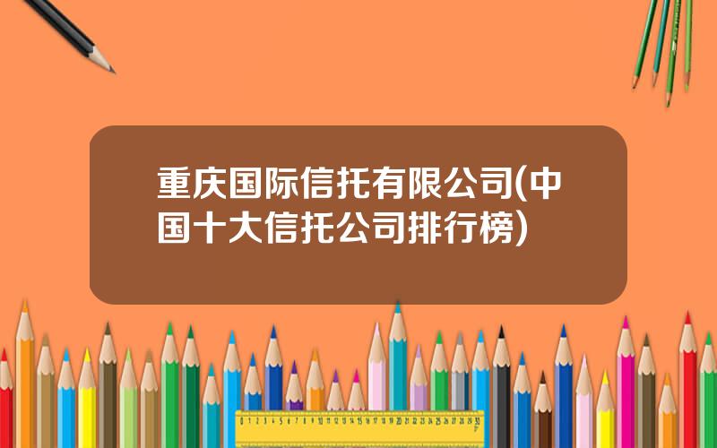 重庆国际信托有限公司(中国十大信托公司排行榜)