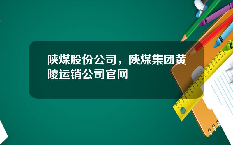 陕煤股份公司，陕煤集团黄陵运销公司官网